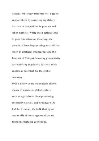 it holds, while governments will need to
support them by assessing regulatory
barriers to competition in product and
labor markets. While these actions tend
to grab less attention than, say, the
pursuit of boundary-pushing possibilities
(such as artificial intelligence and the
Internet of Things), boosting productivity
by rethinking regulatory barriers holds
enormous potential for the global
economy.
MGI’s micro-to-macro analysis shows
plenty of upside in global sectors
such as agriculture, food processing,
automotive, retail, and healthcare. As
Exhibit 2 shows, the bulk (but by no
means all) of these opportunities are
found in emerging economies.
 