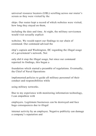 universal resource locators (URL) scrolling across our router’s
screen as they were visited by the
ships. Our router kept a record of which websites were visited,
how long they stayed on them,
including the date and time. At night, the military servicemen
would visit sexually explicit
websites. We would report our findings to our chain of
command. Our command advised the
ship’s captain and Washington, DC regarding the illegal usage
of a government’s network. Not
only did it stop the illegal usage, but since our command
reported its findings, this began a
foundation which started a preamble of regulations. Eventually,
the Chief of Naval Operations
implemented policies to guide all military personnel of their
conduct and responsibilities while
using military networks.
Due to my experience with monitoring information technology,
I can empathize with
employers. Legitimate businesses can be destroyed and face
huge consequences due to illegal
internet activity by an employee. Negative publicity can damage
a company’s reputation and
 