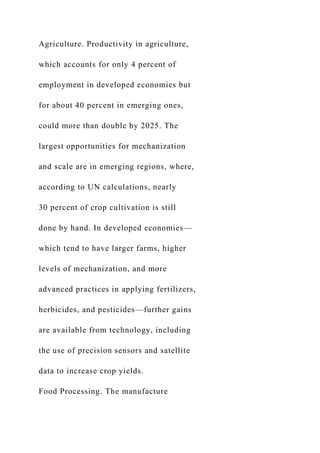 Agriculture. Productivity in agriculture,
which accounts for only 4 percent of
employment in developed economies but
for about 40 percent in emerging ones,
could more than double by 2025. The
largest opportunities for mechanization
and scale are in emerging regions, where,
according to UN calculations, nearly
30 percent of crop cultivation is still
done by hand. In developed economies—
which tend to have larger farms, higher
levels of mechanization, and more
advanced practices in applying fertilizers,
herbicides, and pesticides—further gains
are available from technology, including
the use of precision sensors and satellite
data to increase crop yields.
Food Processing. The manufacture
 