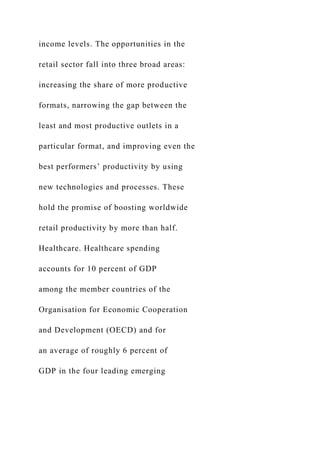 income levels. The opportunities in the
retail sector fall into three broad areas:
increasing the share of more productive
formats, narrowing the gap between the
least and most productive outlets in a
particular format, and improving even the
best performers’ productivity by using
new technologies and processes. These
hold the promise of boosting worldwide
retail productivity by more than half.
Healthcare. Healthcare spending
accounts for 10 percent of GDP
among the member countries of the
Organisation for Economic Cooperation
and Development (OECD) and for
an average of roughly 6 percent of
GDP in the four leading emerging
 