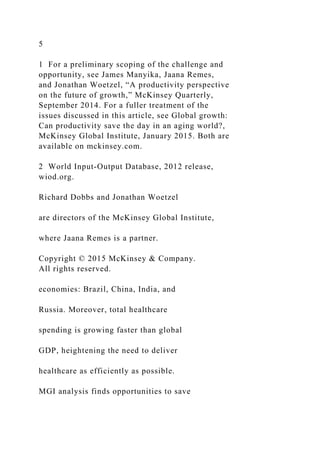 5
1 For a preliminary scoping of the challenge and
opportunity, see James Manyika, Jaana Remes,
and Jonathan Woetzel, “A productivity perspective
on the future of growth,” McKinsey Quarterly,
September 2014. For a fuller treatment of the
issues discussed in this article, see Global growth:
Can productivity save the day in an aging world?,
McKinsey Global Institute, January 2015. Both are
available on mckinsey.com.
2 World Input-Output Database, 2012 release,
wiod.org.
Richard Dobbs and Jonathan Woetzel
are directors of the McKinsey Global Institute,
where Jaana Remes is a partner.
Copyright © 2015 McKinsey & Company.
All rights reserved.
economies: Brazil, China, India, and
Russia. Moreover, total healthcare
spending is growing faster than global
GDP, heightening the need to deliver
healthcare as efficiently as possible.
MGI analysis finds opportunities to save
 