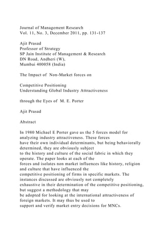 Journal of Management Research
Vol. 11, No. 3, December 2011, pp. 131-137
Ajit Prasad
Professor of Strategy
SP Jain Institute of Management & Research
DN Road, Andheri (W),
Mumbai 400058 (India)
The Impact of Non-Market forces on
Competitive Positioning
Understanding Global Industry Attractiveness
through the Eyes of M. E. Porter
Ajit Prasad
Abstract
In 1980 Michael E Porter gave us the 5 forces model for
analyzing industry attractiveness. These forces
have their own individual determinants, but being behaviorally
determined, they are obviously subject
to the history and culture of the social fabric in which they
operate. The paper looks at each of the
forces and isolates non market influences like history, religion
and culture that have influenced the
competitive positioning of firms in specific markets. The
instances discussed are obviously not completely
exhaustive in their determination of the competitive positioning,
but suggest a methodology that may
be adopted for looking at the international attractiveness of
foreign markets. It may thus be used to
support and verify market entry decisions for MNCs.
 