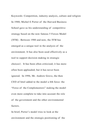 Keywords: Competition, industry analysis, culture and religion
In 1980, Michel E Porter of the Harvard Business
School gave us his understanding of competitive
strategy based on the now famous 5 Forces Model
(5FM) . Between 1980 and now, the 5FM has
emerged as a unique tool in the analysis of the
environment. It has also been used effectively as a
tool to support decision making in strategic
choices1. It has been often criticized; it has more
often been applauded; but it has never been
ignored. In 1996, Mr. Andrew Grove, the then
CEO of Intel added to the model a 6th force: the
“Force of the Complementors” making the model
even more complete to take into account the role
of the government and the other environmental
factors.
In brief, Porter’s model tries to look at the
environment and the strategic positioning of the
 