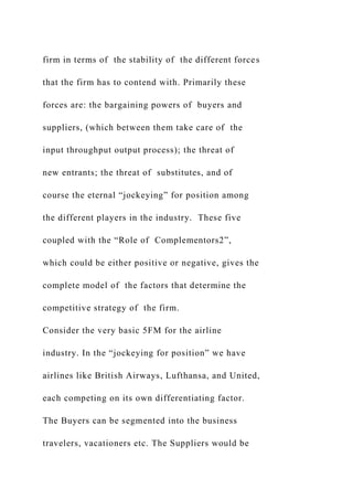 firm in terms of the stability of the different forces
that the firm has to contend with. Primarily these
forces are: the bargaining powers of buyers and
suppliers, (which between them take care of the
input throughput output process); the threat of
new entrants; the threat of substitutes, and of
course the eternal “jockeying” for position among
the different players in the industry. These five
coupled with the “Role of Complementors2”,
which could be either positive or negative, gives the
complete model of the factors that determine the
competitive strategy of the firm.
Consider the very basic 5FM for the airline
industry. In the “jockeying for position” we have
airlines like British Airways, Lufthansa, and United,
each competing on its own differentiating factor.
The Buyers can be segmented into the business
travelers, vacationers etc. The Suppliers would be
 