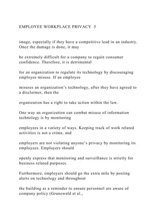 EMPLOYEE WORKPLACE PRIVACY 5
image, especially if they have a competitive lead in an industry.
Once the damage is done, it may
be extremely difficult for a company to regain consumer
confidence. Therefore, it is detrimental
for an organization to regulate its technology by discouraging
employee misuse. If an employee
misuses an organization’s technology, after they have agreed to
a disclaimer, then the
organization has a right to take action within the law.
One way an organization can combat misuse of information
technology is by monitoring
employees in a variety of ways. Keeping track of work related
activities is not a crime, and
employers are not violating anyone’s privacy by monitoring its
employees. Employers should
openly express that monitoring and surveillance is strictly for
business related purposes.
Furthermore, employers should go the extra mile by posting
alerts on technology and throughout
the building as a reminder to ensure personnel are aware of
company policy (Grunewald et al.,
 