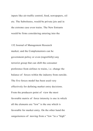 inputs like air-traffic control, food, newspapers, oil
etc. The Substitutes, would be private jets and in
the extreme case even trains. The New Entrants
would be firms considering entering into the
132 Journal of Management Research
market; and the Complementors can be
government policy or even (regretfully) any
terrorist group that can shift the consumer
preference from airlines to trains, i.e. change the
balance of forces within the industry from outside.
The five forces model has been used very
effectively for defining market entry decisions.
From the producers point of view the most
favorable matrix of force intensity is one in which
all the elements are “low” is the one which is
favorable for market entry. On the other hand the
sanguineness of moving from a “low “to a “high”
 