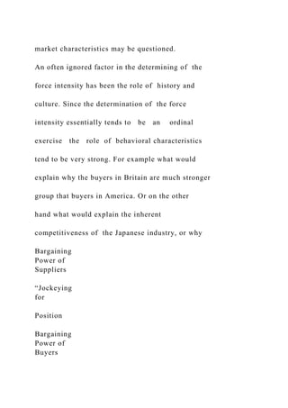 market characteristics may be questioned.
An often ignored factor in the determining of the
force intensity has been the role of history and
culture. Since the determination of the force
intensity essentially tends to be an ordinal
exercise the role of behavioral characteristics
tend to be very strong. For example what would
explain why the buyers in Britain are much stronger
group that buyers in America. Or on the other
hand what would explain the inherent
competitiveness of the Japanese industry, or why
Bargaining
Power of
Suppliers
“Jockeying
for
Position
Bargaining
Power of
Buyers
 