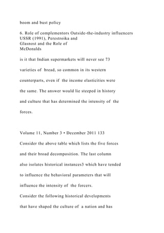 boom and bust policy
6. Role of complementors Outside-the-industry influencers
USSR (1991), Perestroika and
Glasnost and the Role of
McDonalds
is it that Indian supermarkets will never see 73
varieties of bread, so common in its western
counterparts, even if the income elasticities were
the same. The answer would lie steeped in history
and culture that has determined the intensity of the
forces.
Volume 11, Number 3 • December 2011 133
Consider the above table which lists the five forces
and their broad decomposition. The last column
also isolates historical instances3 which have tended
to influence the behavioral parameters that will
influence the intensity of the forcers.
Consider the following historical developments
that have shaped the culture of a nation and has
 