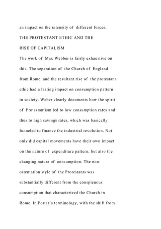 an impact on the intensity of different forces.
THE PROTESTANT ETHIC AND THE
RISE OF CAPITALISM
The work of Max Webber is fairly exhaustive on
this. The separation of the Church of England
from Rome, and the resultant rise of the protestant
ethic had a lasting impact on consumption pattern
in society. Weber clearly documents how the spirit
of Protestantism led to low consumption rates and
thus to high savings rates, which was basically
funneled to finance the industrial revolution. Not
only did capital movements have their own impact
on the nature of expenditure pattern, but also the
changing nature of consumption. The non-
ostentation style of the Protestants was
substantially different from the conspicuous
consumption that characterized the Church in
Rome. In Porter’s terminology, with the shift from
 