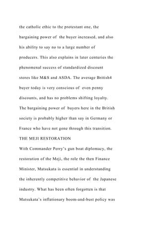 the catholic ethic to the protestant one, the
bargaining power of the buyer increased, and also
his ability to say no to a large number of
producers. This also explains in later centuries the
phenomenal success of standardized discount
stores like M&S and ASDA. The average British4
buyer today is very conscious of even penny
discounts, and has no problems shifting loyalty.
The bargaining power of buyers here in the British
society is probably higher than say in Germany or
France who have not gone through this transition.
THE MEJI RESTORATION
With Commander Perry’s gun boat diplomacy, the
restoration of the Meji, the role the then Finance
Minister, Matsukata is essential in understanding
the inherently competitive behavior of the Japanese
industry. What has been often forgotten is that
Matsukata’s inflationary boom-and-bust policy was
 