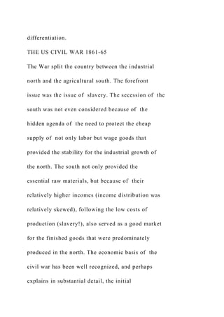 differentiation.
THE US CIVIL WAR 1861-65
The War split the country between the industrial
north and the agricultural south. The forefront
issue was the issue of slavery. The secession of the
south was not even considered because of the
hidden agenda of the need to protect the cheap
supply of not only labor but wage goods that
provided the stability for the industrial growth of
the north. The south not only provided the
essential raw materials, but because of their
relatively higher incomes (income distribution was
relatively skewed), following the low costs of
production (slavery!), also served as a good market
for the finished goods that were predominately
produced in the north. The economic basis of the
civil war has been well recognized, and perhaps
explains in substantial detail, the initial
 