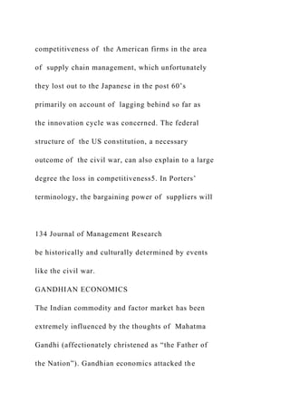 competitiveness of the American firms in the area
of supply chain management, which unfortunately
they lost out to the Japanese in the post 60’s
primarily on account of lagging behind so far as
the innovation cycle was concerned. The federal
structure of the US constitution, a necessary
outcome of the civil war, can also explain to a large
degree the loss in competitiveness5. In Porters’
terminology, the bargaining power of suppliers will
134 Journal of Management Research
be historically and culturally determined by events
like the civil war.
GANDHIAN ECONOMICS
The Indian commodity and factor market has been
extremely influenced by the thoughts of Mahatma
Gandhi (affectionately christened as “the Father of
the Nation”). Gandhian economics attacked the
 