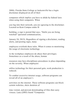 2008). Florida State College at Jacksonville has a login
disclaimer displayed on all of their
computers which implies you have to abide by federal laws
when using their computers. When
you log into their network, you are agreeing to the disclaimer.
Located on Kent Campus under D
building, a sign is posted that says, “Smile you are being
watched” (personal communication,
January 24, 2015). Regardless of signing a disclaimer, reading
alerts, and posting signs, many
employees overlook these rules. When it comes to monitoring
the usage of electronic technology
in the workplace employees do abuse their privileges.
Sometimes as a result of the abuse, human
resources may have disciplinary procedures in place depending
on the severity. When employees
utilize technology for their personal gain, work production is
reduced.
To combat excessive internet usage, software programs can
reveal all of an employee’s
activities on the internet. These software programs can block
certain websites, show duration of
time visited, and prevent downloading of files that carry
viruses. Lane (2003) found ”Companies
 