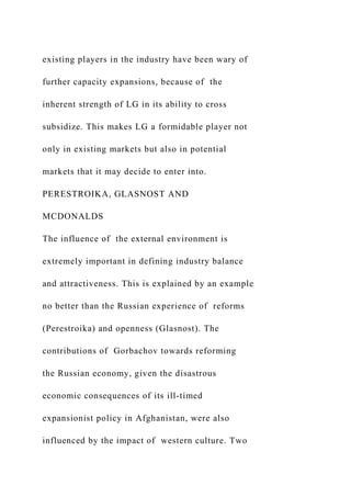 existing players in the industry have been wary of
further capacity expansions, because of the
inherent strength of LG in its ability to cross
subsidize. This makes LG a formidable player not
only in existing markets but also in potential
markets that it may decide to enter into.
PERESTROIKA, GLASNOST AND
MCDONALDS
The influence of the external environment is
extremely important in defining industry balance
and attractiveness. This is explained by an example
no better than the Russian experience of reforms
(Perestroika) and openness (Glasnost). The
contributions of Gorbachov towards reforming
the Russian economy, given the disastrous
economic consequences of its ill-timed
expansionist policy in Afghanistan, were also
influenced by the impact of western culture. Two
 