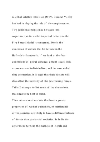 role that satellite television (MTV, Channel V, etc)
has had in playing the role of the complementor.
Two additional points may be taken into
cognizance so far as the impact of culture on the
Five Forces Model is concerned. One is the
dimension of culture that be defined in the
Hofstede’s framework. If we look at the four
dimensions of power distance, gender issues, risk
averseness and individualism, and the now added
time orientation, it is clear that these factors will
also affect the intensity of the determining forces.
Table 2 attempts to list some of the dimensions
that need to be kept in mind.
Thus international markets that have a greater
proportion of women customers, or matriarchal
driven societies are likely to have a different balance
of forces than patriarchal societies. In India the
differences between the markets of Kerala and
 