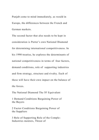 Punjab come to mind immediately, as would in
Europe, the differences between the French and
German markets.
The second factor that also needs to be kept in
consideration is Porter’s own National Diamond
for determining international competitiveness. In
his 1990 treatise, he explores the determinants of
national competitiveness in terms of four factors,
demand conditions, role of supporting industries
and firm strategy, structure and rivalry. Each of
these will have their own impact on the balance of
the forces.
The National Diamond The 5F Equivalent
1 Demand Conditions Bargaining Power of
the Buyers
2 Factor Conditions Bargaining Power of
the Suppliers
3 Role of Supporting Role of the Comple-
Industries mentors, Threat of
 