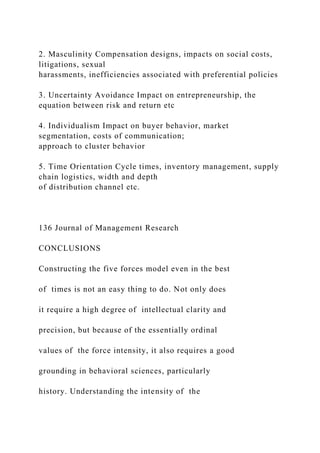 2. Masculinity Compensation designs, impacts on social costs,
litigations, sexual
harassments, inefficiencies associated with preferential policies
3. Uncertainty Avoidance Impact on entrepreneurship, the
equation between risk and return etc
4. Individualism Impact on buyer behavior, market
segmentation, costs of communication;
approach to cluster behavior
5. Time Orientation Cycle times, inventory management, supply
chain logistics, width and depth
of distribution channel etc.
136 Journal of Management Research
CONCLUSIONS
Constructing the five forces model even in the best
of times is not an easy thing to do. Not only does
it require a high degree of intellectual clarity and
precision, but because of the essentially ordinal
values of the force intensity, it also requires a good
grounding in behavioral sciences, particularly
history. Understanding the intensity of the
 