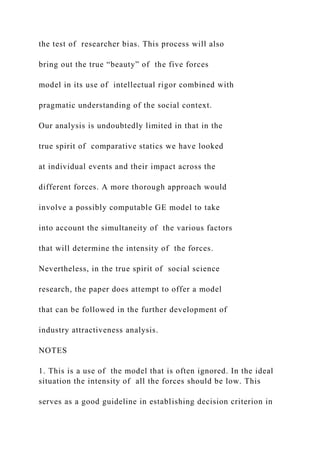 the test of researcher bias. This process will also
bring out the true “beauty” of the five forces
model in its use of intellectual rigor combined with
pragmatic understanding of the social context.
Our analysis is undoubtedly limited in that in the
true spirit of comparative statics we have looked
at individual events and their impact across the
different forces. A more thorough approach would
involve a possibly computable GE model to take
into account the simultaneity of the various factors
that will determine the intensity of the forces.
Nevertheless, in the true spirit of social science
research, the paper does attempt to offer a model
that can be followed in the further development of
industry attractiveness analysis.
NOTES
1. This is a use of the model that is often ignored. In the ideal
situation the intensity of all the forces should be low. This
serves as a good guideline in establishing decision criterion in
 
