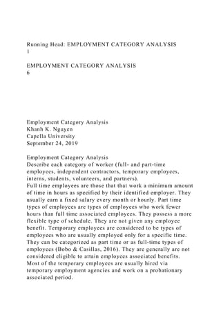 Running Head: EMPLOYMENT CATEGORY ANALYSIS
1
EMPLOYMENT CATEGORY ANALYSIS
6
Employment Category Analysis
Khanh K. Nguyen
Capella University
September 24, 2019
Employment Category Analysis
Describe each category of worker (full- and part-time
employees, independent contractors, temporary employees,
interns, students, volunteers, and partners).
Full time employees are those that that work a minimum amount
of time in hours as specified by their identified employer. They
usually earn a fixed salary every month or hourly. Part time
types of employees are types of employees who work fewer
hours than full time associated employees. They possess a more
flexible type of schedule. They are not given any employee
benefit. Temporary employees are considered to be types of
employees who are usually employed only for a specific time.
They can be categorized as part time or as full-time types of
employees (Bobo & Casillas, 2016). They are generally are not
considered eligible to attain employees associated benefits.
Most of the temporary employees are usually hired via
temporary employment agencies and work on a probationary
associated period.
 