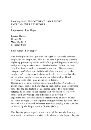 Running Head: EMPLOYMENT LAW REPORT
EMPLOYMENT LAW REPORT
8
Employment Law Report
Lourde Owens
HRM/531
Mar. 16, 2017
Richards Sims
Employment Law Report
The employment law governs the legal relationship between
employer and employee. These laws aim at protecting workers’
rights by promoting health and safety, providing social security
and protecting workers from discrimination. Labor laws are
based on federal and state constitution law . There are two
categories of labor law: individual labor law that cover the
employees’ rights in workplaces and collective labor law that
cover union, employer and employee relationship. Good
overview note edit—pay attention to details.
Human capital is a combination of an individuals' attributes,
experiences, skills, and knowledge that enables one to perform
labor for the production of economic value. It is sometimes
referred to as intellectual capital as it reflects the creativity,
skills, and knowledge that individuals contribute to
organizational success. Human capital being an asset in any
business or organization requires being protected by laws. The
laws which are related to human resource employment laws are
enforced by the Department of Labor (DOL).
The Toyota group organization is one of the world's leading
automobile manufactures with its headquarters in Japan. Toyota
 