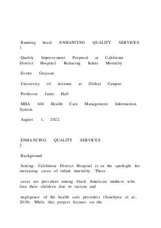 Running head: ENHANCING QUALITY SERVICES
1
Quality Improvement Proposal at California
District Hospital: Reducing Infant Mortality
Evette Grayson
University of Arizona at Global Campus
Professor Janie Hall
MHA 616 Health Care Management Information
System
August 1, 2022
ENHANCING QUALITY SERVICES
2
Background
Setting: California District Hospital is in the spotlight for
increasing cases of infant mortality. These
cases are prevalent among black American mothers who
lose their children due to racism and
negligence of the health care providers (Senchyna et al.,
2019). While this project focuses on the
 