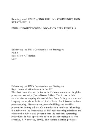 Running head: ENHANCING THE UN’s COMMUNICATION
STRATEGIES 1
ENHANCINGUN’SCOMMUNICATION STRATEGIES 6
Enhancing the UN’s Communication Strategies
Name
Institution Affiliation
Date
Enhancing the UN’s Communication Strategies
Key communication issues in the UN
The first issue that needs focus in UN communication is global
peace and security (Cornelissen, 2014). The items in this
section aim at keeping the world free from falling into war and
keeping the world safe for all individuals. Such issues include
peacekeeping, disarmament, peace building and conflict
prevention among others. Communication involves informing
the public on the importance of UN peacekeeping missions and
open to the public and governments the standard operating
procedures in UN operations such as peacekeeping missions
(Franke, & Warnecke, 2009). The communication prevents
 