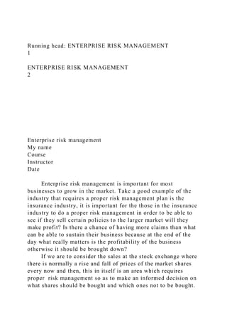 Running head: ENTERPRISE RISK MANAGEMENT
1
ENTERPRISE RISK MANAGEMENT
2
Enterprise risk management
My name
Course
Instructor
Date
Enterprise risk management is important for most
businesses to grow in the market. Take a good example of the
industry that requires a proper risk management plan is the
insurance industry, it is important for the those in the insurance
industry to do a proper risk management in order to be able to
see if they sell certain policies to the larger market will they
make profit? Is there a chance of having more claims than what
can be able to sustain their business because at the end of the
day what really matters is the profitability of the business
otherwise it should be brought down?
If we are to consider the sales at the stock exchange where
there is normally a rise and fall of prices of the market shares
every now and then, this in itself is an area which requires
proper risk management so as to make an informed decision on
what shares should be bought and which ones not to be bought.
 