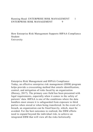 Running Head: ENTERPRISE RISK MANAGEMENT 1
ENTERPRISE RISK MANAGEMENT 9
How Enterprise Risk Management Supports HIPAA Compliance
Student
University
Enterprise Risk Management and HIPAA Compliance
Today, an effective enterprise risk management (ERM) program
helps provide a crosscutting method that entails identification,
control, and mitigation of risks faced by an organization
(Dorsey, 2017). The primary care field has been presented with
legal requirements, especially when it comes to the safety of
patients’ data. HIPAA is one of the conditions where the data
handlers must ensure it is safeguarded from exposure to third
parties when stored or when being transferred. In the event of a
breach, an organization can be fined heavily, which, must be
avoided. For the best outcomes to realized, the ERM efforts
need to expand beyond the individual risk, to achieve an
integrated ERM that will view all the risks holistically
 
