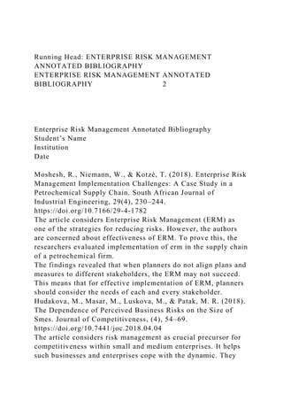 Running Head: ENTERPRISE RISK MANAGEMENT
ANNOTATED BIBLIOGRAPHY
ENTERPRISE RISK MANAGEMENT ANNOTATED
BIBLIOGRAPHY 2
Enterprise Risk Management Annotated Bibliography
Student’s Name
Institution
Date
Moshesh, R., Niemann, W., & Kotzé, T. (2018). Enterprise Risk
Management Implementation Challenges: A Case Study in a
Petrochemical Supply Chain. South African Journal of
Industrial Engineering, 29(4), 230–244.
https://doi.org/10.7166/29-4-1782
The article considers Enterprise Risk Management (ERM) as
one of the strategies for reducing risks. However, the authors
are concerned about effectiveness of ERM. To prove this, the
researchers evaluated implementation of erm in the supply chain
of a petrochemical firm.
The findings revealed that when planners do not align plans and
measures to different stakeholders, the ERM may not succeed.
This means that for effective implementation of ERM, planners
should consider the needs of each and every stakeholder.
Hudakova, M., Masar, M., Luskova, M., & Patak, M. R. (2018).
The Dependence of Perceived Business Risks on the Size of
Smes. Journal of Competitiveness, (4), 54–69.
https://doi.org/10.7441/joc.2018.04.04
The article considers risk management as crucial precursor for
competitiveness within small and medium enterprises. It helps
such businesses and enterprises cope with the dynamic. They
 