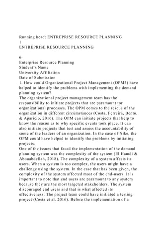 Running head: ENTREPRISE RESOURCE PLANNING
1
ENTREPRISE RESOURCE PLANNING
6
Enterprise Resource Planning
Student’s Name
University Affiliation
Date of Submission
1. How could Organizational Project Management (OPM3) have
helped to identify the problems with implementing the demand
planning system?
The organizational project management team has the
responsibility to initiate projects that are paramount tor
organizational processes. The OPM comes to the rescue of the
organization in different circumstances (Costa, Ferreira, Bento,
& Aparicio, 2016). The OPM can initiate projects that help to
know the reason as to why specific events took place. It can
also initiate projects that test and assess the accountability of
some of the leaders of an organization. In the case of Nike, the
OPM could have helped to identify the problems by initiating
projects.
One of the issues that faced the implementation of the demand
planning system was the complexity of the system (El Hamdi &
Abouabdellah, 2018). The complexity of a system affects its
users. When a system is too complex, the users might have a
challenge using the system. In the case that has been given, the
complexity of the system affected most of the end-users. It is
important to note that end users are paramount to any system
because they are the most targeted stakeholders. The system
discouraged end users and that is what affected its
effectiveness. The project team could have initiated a testing
project (Costa et al. 2016). Before the implementation of a
 