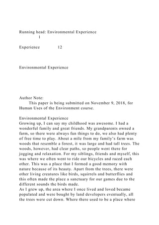 Running head: Environmental Experience
1
Experience 12
Environmental Experience
Author Note:
This paper is being submitted on November 9, 2018, for
Human Uses of the Environment course.
Environmental Experience
Growing up, I can say my childhood was awesome. I had a
wonderful family and great friends. My grandparents owned a
farm, so there were always fun things to do, we also had plenty
of free time to play. About a mile from my family’s farm was
woods that resemble a forest, it was large and had tall trees. The
woods, however, had clear paths, so people went there for
jogging and relaxation. For my siblings, friends and myself, this
was where we often went to ride our bicycles and raced each
other. This was a place that I formed a good memory with
nature because of its beauty. Apart from the trees, there were
other living creatures like birds, squirrels and butterflies and
this often made the place a sanctuary for our games due to the
different sounds the birds made.
As I grew up, the area where I once lived and loved became
populated and were bought by land developers eventually, all
the trees were cut down. Where there used to be a place where
 