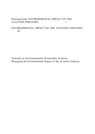 Running head: ENVIRONMENTAL IMPACT OF THE
AVIATION INDUSTRY 1
ENVIRONMENTAL IMPACT OF THE AVIATION INDUSTRY
38
Towards an Environmentally Sustainable Aviation:
Managing the Environmental Impact of the Aviation Industry
 