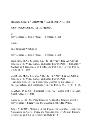 Running head: ENVIRONMENTAL ISSUE PROJECT
1
ENVIRONMENTAL ISSUE PROJECT
2
Environmental Issue Project - Reference List
Name
Institutional Affiliation
Environmental Issue Project - Reference List
Delucchi, M.A., & Mark, Z.J. (2011). “Providing All Global
Energy with Wind, Water, and Solar Power, Part II: Reliability,
System and Transmission Costs, and Policies.” Energy Policy
39.3: 1170–1190.
Jacobson, M.Z., & Mark, A.D. (2011). “Providing All Global
Energy with Wind, Water, and Solar Power, Part I:
Technologies, Energy Resources, Quantities and Areas of
Infrastructure, and Materials.” Energy Policy 39.3: 1154–1169.
MacKay, D. (2008). Sustainable Energy—Without the Hot Air.
Cambridge, UK: UIT.
Nelson, V. (2013). Wind Energy: Renewable Energy and the
Environment: Energy and the environment. CRC Press.
Smil, V. (2010). “Energy in the Twentieth Century: Resources,
Conversions, Costs, Uses, and Consequences.” Annual Review
of Energy and the Environment 25.1: 21–51.
 