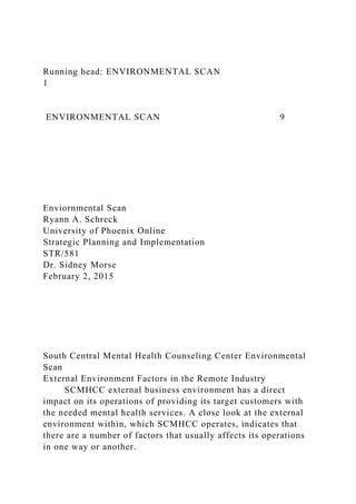 Running head: ENVIRONMENTAL SCAN
1
ENVIRONMENTAL SCAN 9
Enviornmental Scan
Ryann A. Schreck
University of Phoenix Online
Strategic Planning and Implementation
STR/581
Dr. Sidney Morse
February 2, 2015
South Central Mental Health Counseling Center Environmental
Scan
External Environment Factors in the Remote Industry
SCMHCC external business environment has a direct
impact on its operations of providing its target customers with
the needed mental health services. A close look at the external
environment within, which SCMHCC operates, indicates that
there are a number of factors that usually affects its operations
in one way or another.
 