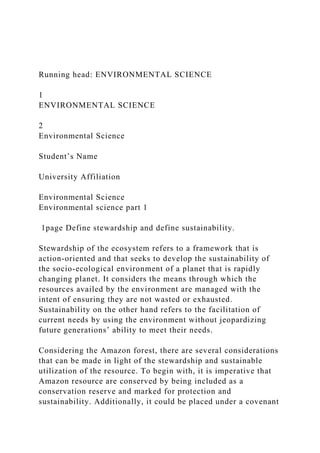 Running head: ENVIRONMENTAL SCIENCE
1
ENVIRONMENTAL SCIENCE
2
Environmental Science
Student’s Name
University Affiliation
Environmental Science
Environmental science part 1
1page Define stewardship and define sustainability.
Stewardship of the ecosystem refers to a framework that is
action-oriented and that seeks to develop the sustainability of
the socio-ecological environment of a planet that is rapidly
changing planet. It considers the means through which the
resources availed by the environment are managed with the
intent of ensuring they are not wasted or exhausted.
Sustainability on the other hand refers to the facilitation of
current needs by using the environment without jeopardizing
future generations’ ability to meet their needs.
Considering the Amazon forest, there are several considerations
that can be made in light of the stewardship and sustainable
utilization of the resource. To begin with, it is imperative that
Amazon resource are conserved by being included as a
conservation reserve and marked for protection and
sustainability. Additionally, it could be placed under a covenant
 