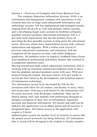 Section 1 - Overview of Company and Client Business Case
The company Education Information Systems. (EiS) is an
information and management company that specializes in the
creation and care of large-scale educational information and
technology systems. EiS has implemented and managed systems
ranging from the pre-K to 12th year primary school systems,
and is developing larger scale systems to facilitate collegiate,
graduate and post graduate educational institutions. EiS is a
privately held organization that has the primary focus of
providing the best possible systems to help grow the educational
sector. Previous clients have implemented system wide software
replacement and upgrades. With a stellar track record of
previous educational institutions, and references, EiS has
completed all the projects on time, and within budgetary
guidelines. All problem issues or negative feedback from clients
were handled in professional and timely manner that resulted in
a completely satisfied client.
Moving toward post high school educational institutions, EiS is
working with an extremely talented development team to move
into the graduate and post graduate sector with ease. With new
projects being developed, and more clients, EiS also works to
recruit the best talent in the development, and technical aspects
of information technology.
The information system to be developed by EiS for the
institution will allow for all student, and faculty to store, share,
and secure data. Utilizing a web-based UI, the information will
be easily accessed, with the proper credentials. Data can be
shared among staff, and students with preferences designed to
mitigate corruption of data, loss of information, especially
personal and financial information. All faculty and staff can be
added to the application via an admin portal and all security is
designated there. All remote access to the application will
require a 2 factor
authentication system for another level of security to ensure that
the proper access protocols are being followed. All information
that is stored will be designed to the student or faculty member,
 