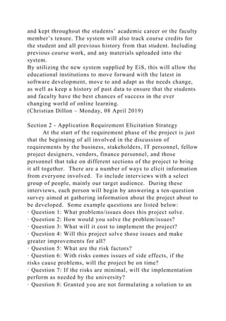 and kept throughout the students’ academic career or the faculty
member’s tenure. The system will also track course credits for
the student and all previous history from that student. Including
previous course work, and any materials uploaded into the
system.
By utilizing the new system supplied by EiS, this will allow the
educational institutions to move forward with the latest in
software development, move to and adapt as the needs change,
as well as keep a history of past data to ensure that the students
and faculty have the best chances of success in the ever
changing world of online learning.
(Christian Dillon – Monday, 08 April 2019)
Section 2 - Application Requirement Elicitation Strategy
At the start of the requirement phase of the project is just
that the beginning of all involved in the discussion of
requirements by the business, stakeholders, IT personnel, fellow
project designers, vendors, finance personnel, and those
personnel that take on different sections of the project to bring
it all together. There are a number of ways to elicit information
from everyone involved. To include interviews with a select
group of people, mainly our target audience. During these
interviews, each person will begin by answering a ten-question
survey aimed at gathering information about the project about to
be developed. Some example questions are listed below:
· Question 1: What problems/issues does this project solve.
· Question 2: How would you solve the problem/issues?
· Question 3: What will it cost to implement the project?
· Question 4: Will this project solve those issues and make
greater improvements for all?
· Question 5: What are the risk factors?
· Question 6: With risks comes issues of side effects, if the
risks cause problems, will the project be on time?
· Question 7: If the risks are minimal, will the implementation
perform as needed by the university?
· Question 8: Granted you are not formulating a solution to an
 