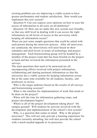 existing problem you are improving a viable system to have
greater performance and student satisfaction. How would you
implement this new system?
· Question 9: Can you express your opinions on how to ease the
access of information to all users on all platforms?
· Question 10: How can we make this new system user friendly,
so that any skill level in dealing with it can access the right
information on all levels of access in the university while
keeping all information secure?
These are just some sample questions that could be asked with
each person during the interview process. After all interviews
are conducted, the interviewees will meet based on their
schedules and skill levels in terms of technology and project
management. Each brainstorming group will be headed by a
member of the project team that has been briefed on the project
at hand and has reviewed the information presented in the
surveys.
The main questions that need to be answered are all
encompassing efforts involved with project information,
collaborating and sharing pertinent information so that the
university has a viable system for keeping information secure
but at the same time available for all students, faculty, and
professors to access.
· Who is the target audience based on the results of all surveys
and brainstorming sessions?
· What is the timeline for implementation of work that needs to
be done on the project?
· When will the time for information gathering stops, and
project development begins?
· Where is all of the project development taking place? On
campus ground? Will students be actively involved with the
development and implementation of the school’s own system?
· Why, is a question that comes to mind. Why is the project
necessary? This will not only provide a learning experience for
students currently attending, but will also provide the school
with a much-needed upgrade to its processes.
 