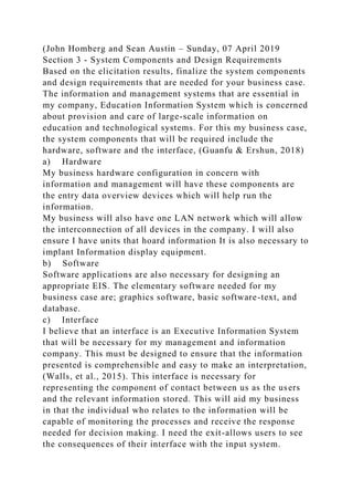 (John Homberg and Sean Austin – Sunday, 07 April 2019
Section 3 - System Components and Design Requirements
Based on the elicitation results, finalize the system components
and design requirements that are needed for your business case.
The information and management systems that are essential in
my company, Education Information System which is concerned
about provision and care of large-scale information on
education and technological systems. For this my business case,
the system components that will be required include the
hardware, software and the interface, (Guanfu & Ershun, 2018)
a) Hardware
My business hardware configuration in concern with
information and management will have these components are
the entry data overview devices which will help run the
information.
My business will also have one LAN network which will allow
the interconnection of all devices in the company. I will also
ensure I have units that hoard information It is also necessary to
implant Information display equipment.
b) Software
Software applications are also necessary for designing an
appropriate EIS. The elementary software needed for my
business case are; graphics software, basic software-text, and
database.
c) Interface
I believe that an interface is an Executive Information System
that will be necessary for my management and information
company. This must be designed to ensure that the information
presented is comprehensible and easy to make an interpretation,
(Walls, et al., 2015). This interface is necessary for
representing the component of contact between us as the users
and the relevant information stored. This will aid my business
in that the individual who relates to the information will be
capable of monitoring the processes and receive the response
needed for decision making. I need the exit-allows users to see
the consequences of their interface with the input system.
 