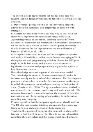 The system design requirements for my business case will
require that the designer will have to take the following strategy
decision.
a) Development procedure: this is the innovative stage that
allows both the customers and employees to come up with
strategies.
b) System advancement technique: Any way to deal with the
framework improvement operational versus utilitarian,
Accounting versus examination, database versus different
databases c) Resources for framework advancement: concentrate
on the inside users versus outsider. At this point, the design
should be meant for the improvement and the utilization of
bundles, (Collins, et al., 2015).
d) Manpower structure: Analyst, software engineer expertise
and ability. Plausibility studies can influence arranging of MIS,
the equipment and programming which is chosen for MIS plan
ought to be in fact sound and modern, determination of
legitimate equipment and programming ought to be a piece of
key dimension choices.
Does the design solution support all the customer needs?
Yes, this design is meant to be customer-oriented, in that it
focusses mostly on the needs of the customers. The development
procedure allows the client to be free to comment on the ways
in which the company can develop according to their point of
view, (Davis, et al., 2018). The system advancement method is
meant to make the customer work easy and understandable. The
resource framework is meant to reduce the amount of data that
our customer will be incurring when looking for information
regarding our company.
Provide specifics that the proposed application should address
The UI idea incorporates intuitive viewpoints that encourage
framework task and connection with its segments
Teachers, this proposed business idea is meant to address the
teacher in that it will be easier for them to access information
regarding the curriculum and the management board at large,
 