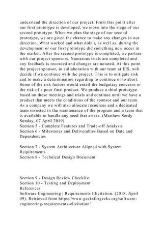 understand the direction of our project. From this point after
our first prototype is developed, we move into the stage of our
second prototype. When we plan the stage of our second
prototype, we are given the chance to make any changes in our
direction. What worked and what didn't, as well as, during the
development or our first prototype did something new occur in
the market. After the second prototype is completed, we partner
with our project sponsors. Numerous trials are completed and
any feedback is recorded and changes are notated. At this point
the project sponsor, in collaboration with our team at EIS, will
decide if we continue with the project. This is to mitigate risk
and to make a determination regarding to continue or to abort.
Some of the risk factors would entail the budgetary concerns or
the risk of a poor final product. We produce a third prototype
based on these meetings and trials and continue until we have a
product that meets the conditions of the sponsor and our team.
As a company we will also allocate resources and a dedicated
team invested in the maintenance of the program and a team that
is available to handle any need that arises. (Matthew Serdy –
Sunday, 07 April 2019)
Section 5 - Complete Features and Trade-off Analysis
Section 6 - Milestones and Deliverables Based on Date and
Dependencies
Section 7 - System Architecture Aligned with System
Requirements
Section 8 - Technical Design Document
Section 9 - Design Review Checklist
Section 10 - Testing and Deployment
References
Software Engineering | Requirements Elicitation. (2018, April
09). Retrieved from https://www.geeksforgeeks.org/software-
engineering-requirements-elicitation/
 