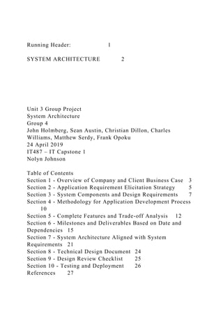 Running Header: 1
SYSTEM ARCHITECTURE 2
Unit 3 Group Project
System Architecture
Group 4
John Holmberg, Sean Austin, Christian Dillon, Charles
Williams, Matthew Serdy, Frank Opoku
24 April 2019
IT487 – IT Capstone 1
Nolyn Johnson
Table of Contents
Section 1 - Overview of Company and Client Business Case 3
Section 2 - Application Requirement Elicitation Strategy 5
Section 3 - System Components and Design Requirements 7
Section 4 - Methodology for Application Development Process
10
Section 5 - Complete Features and Trade-off Analysis 12
Section 6 - Milestones and Deliverables Based on Date and
Dependencies 15
Section 7 - System Architecture Aligned with System
Requirements 21
Section 8 - Technical Design Document 24
Section 9 - Design Review Checklist 25
Section 10 - Testing and Deployment 26
References 27
 
