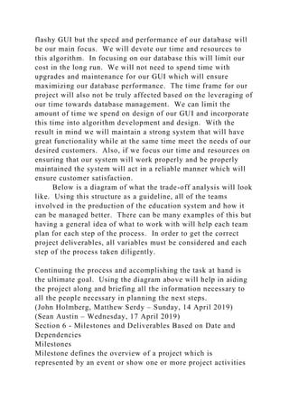 flashy GUI but the speed and performance of our database will
be our main focus. We will devote our time and resources to
this algorithm. In focusing on our database this will limit our
cost in the long run. We will not need to spend time with
upgrades and maintenance for our GUI which will ensure
maximizing our database performance. The time frame for our
project will also not be truly affected based on the leveraging of
our time towards database management. We can limit the
amount of time we spend on design of our GUI and incorporate
this time into algorithm development and design. With the
result in mind we will maintain a strong system that will have
great functionality while at the same time meet the needs of our
desired customers. Also, if we focus our time and resources on
ensuring that our system will work properly and be properly
maintained the system will act in a reliable manner which will
ensure customer satisfaction.
Below is a diagram of what the trade-off analysis will look
like. Using this structure as a guideline, all of the teams
involved in the production of the education system and how it
can be managed better. There can be many examples of this but
having a general idea of what to work with will help each team
plan for each step of the process. In order to get the correct
project deliverables, all variables must be considered and each
step of the process taken diligently.
Continuing the process and accomplishing the task at hand is
the ultimate goal. Using the diagram above will help in aiding
the project along and briefing all the information necessary to
all the people necessary in planning the next steps.
(John Holmberg, Matthew Serdy – Sunday, 14 April 2019)
(Sean Austin – Wednesday, 17 April 2019)
Section 6 - Milestones and Deliverables Based on Date and
Dependencies
Milestones
Milestone defines the overview of a project which is
represented by an event or show one or more project activities
 
