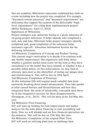 that are complete. Milestones represents completed key tasks or
events including how the project was completed. For example,
“document current processes” and “document requirements” are
milestones that support the creation of the deliverable “high-
level requirements” for a help desk implementation project.
(Billie Nordmeyer, April 13, 2018)
Importance of Milestones
Project managers uses milestone listing as a quick reference of
on-going project milestone. It helps identify who completed a
task, date and time. Milestone helps project managers identify
completed task; good completion of the milestone helps
customers sign-off. Education Information System has the
following milestones.
1st Milestone: Completion of Concept and Product Testing
This current stage's motivation is to decide if to continue with
any further improvement. Our organizers will think about
whether a genuine market need exists for the item as they have
considered it or the model they have created, or whether it has a
possibly lethal defect. At this achievement, we may find an
alternate open door as the aftereffect of testing our unique idea
and transforming it. This will be due on 28th April.
2nd Milestone: Completion of Prototype
At this milestone EIS will acquire much valuable data from
cautiously breaking down model advancement. Then take gander
at what caused barriers and dissatisfactions and how they
conquered them; the seeds of noteworthy, concealed open doors
lie in the imaginative answers for these disappointments,
(Grandjean, et al., 2015). This will be done on by 3rd May this
year.
3rd Milestone: First Financing
EIT will start-up funding for item improvement and market
analysis for the main phase financing to start assembling and
deals. Now we will attempt and see how financial specialists see
the endeavor. This will be due on 15th May this year.
4th Milestone: Completion of the original Plant Tests
EIT will work on utilizing plant tests to challenge their
 