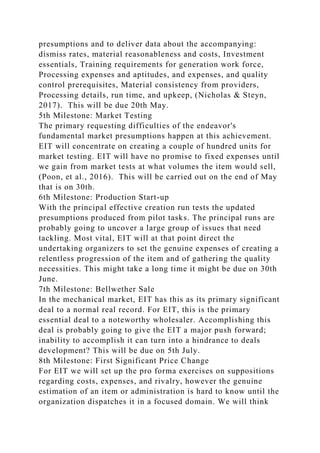 presumptions and to deliver data about the accompanying:
dismiss rates, material reasonableness and costs, Investment
essentials, Training requirements for generation work force,
Processing expenses and aptitudes, and expenses, and quality
control prerequisites, Material consistency from providers,
Processing details, run time, and upkeep, (Nicholas & Steyn,
2017). This will be due 20th May.
5th Milestone: Market Testing
The primary requesting difficulties of the endeavor's
fundamental market presumptions happen at this achievement.
EIT will concentrate on creating a couple of hundred units for
market testing. EIT will have no promise to fixed expenses until
we gain from market tests at what volumes the item would sell,
(Poon, et al., 2016). This will be carried out on the end of May
that is on 30th.
6th Milestone: Production Start-up
With the principal effective creation run tests the updated
presumptions produced from pilot tasks. The principal runs are
probably going to uncover a large group of issues that need
tackling. Most vital, EIT will at that point direct the
undertaking organizers to set the genuine expenses of creating a
relentless progression of the item and of gathering the quality
necessities. This might take a long time it might be due on 30th
June.
7th Milestone: Bellwether Sale
In the mechanical market, EIT has this as its primary significant
deal to a normal real record. For EIT, this is the primary
essential deal to a noteworthy wholesaler. Accomplishing this
deal is probably going to give the EIT a major push forward;
inability to accomplish it can turn into a hindrance to deals
development? This will be due on 5th July.
8th Milestone: First Significant Price Change
For EIT we will set up the pro forma exercises on suppositions
regarding costs, expenses, and rivalry, however the genuine
estimation of an item or administration is hard to know until the
organization dispatches it in a focused domain. We will think
 