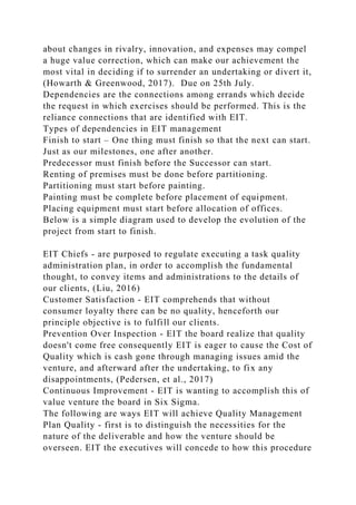 about changes in rivalry, innovation, and expenses may compel
a huge value correction, which can make our achievement the
most vital in deciding if to surrender an undertaking or divert it,
(Howarth & Greenwood, 2017). Due on 25th July.
Dependencies are the connections among errands which decide
the request in which exercises should be performed. This is the
reliance connections that are identified with EIT.
Types of dependencies in EIT management
Finish to start – One thing must finish so that the next can start.
Just as our milestones, one after another.
Predecessor must finish before the Successor can start.
Renting of premises must be done before partitioning.
Partitioning must start before painting.
Painting must be complete before placement of equipment.
Placing equipment must start before allocation of offices.
Below is a simple diagram used to develop the evolution of the
project from start to finish.
EIT Chiefs - are purposed to regulate executing a task quality
administration plan, in order to accomplish the fundamental
thought, to convey items and administrations to the details of
our clients, (Liu, 2016)
Customer Satisfaction - EIT comprehends that without
consumer loyalty there can be no quality, henceforth our
principle objective is to fulfill our clients.
Prevention Over Inspection - EIT the board realize that quality
doesn't come free consequently EIT is eager to cause the Cost of
Quality which is cash gone through managing issues amid the
venture, and afterward after the undertaking, to fix any
disappointments, (Pedersen, et al., 2017)
Continuous Improvement - EIT is wanting to accomplish this of
value venture the board in Six Sigma.
The following are ways EIT will achieve Quality Management
Plan Quality - first is to distinguish the necessities for the
nature of the deliverable and how the venture should be
overseen. EIT the executives will concede to how this procedure
 