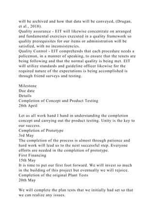 will be archived and how that data will be conveyed, (Drugan,
et al., 2018).
Quality assurance - EIT will likewise concentrate on arranged
and fundamental exercises executed in a quality framework so
quality prerequisites for our items or administration will be
satisfied, with no inconsistencies.
Quality Control - EIT comprehends that each procedure needs a
policeman, in a manner of speaking, to ensure that the tenets are
being following and that the normal quality is being met. EIT
will utilize standards and guideline officer likewise for the
required nature of the expectations is being accomplished is
through friend surveys and testing.
Milestone
Due date
Details
Completion of Concept and Product Testing
28th April
Let us all work hand I hand in understanding the completion
concept and carrying out the product testing. Unity is the key to
our success.
Completion of Prototype
3rd May
The completion of the process is almost through patience and
hard work will lead us to the next successful step. Everyone
efforts are needed in the completion of prototype.
First Financing
15th May
It is time to put our first foot forward. We will invest so much
in the building of this project but eventually we will rejoice.
Completion of the original Plant Tests
20th May
We will complete the plan tests that we initially had set so that
we can realize any issues.
 