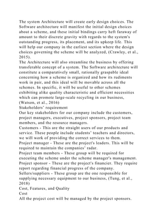 The system Architecture will create early design choices. The
Software architecture will manifest the initial design choices
about a scheme, and these initial bindings carry heft faraway of
amount to their discrete gravity with regards to the system's
outstanding progress, its placement, and its upkeep life. This
will help our company in the earliest section where the design
choices governing the scheme will be analyzed, (Crawley, et al.,
2015).
The Architecture will also streamline the business by offering
transferable concept of a system. The Software architecture will
constitute a comparatively small, rationally graspable ideal
concerning how a scheme is organized and how its rudiments
work in pair, and this ideal will be movable across all the
schemes. In specific, it will be useful to other schemes
exhibiting alike quality characteristic and efficient necessities
which can promote large-scale recycling in our business,
(Watson, et al., 2016)
Stakeholders’ requirement
Our key stakeholders for our company include the customers,
project managers, executives, project sponsors, project team
members, and the resource managers.
Customers - This are the straight users of our products and
service. These people include students’ teachers and directors,
we will work of providing the correct services to them.
Project manager - These are the project's leaders. This will be
required to maintain the companies’ radar.
Project team members - These group will be required for
executing the scheme under the scheme manager's management.
Project sponsor - These are the project's financier. They require
report regarding financial progress of the company.
Sellers/suppliers - These group are the one responsible for
supplying necessary equipment to our business, (Tung, et al.,
2018)
Cost, Features, and Quality
Cost
All the project cost will be managed by the project sponsors.
 