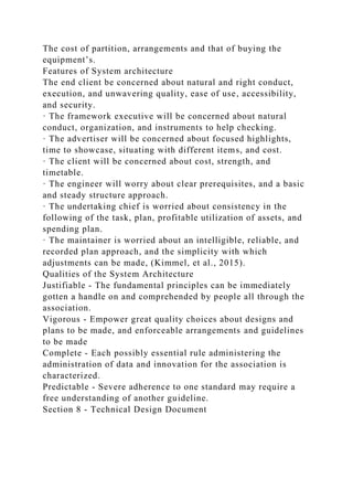 The cost of partition, arrangements and that of buying the
equipment’s.
Features of System architecture
The end client be concerned about natural and right conduct,
execution, and unwavering quality, ease of use, accessibility,
and security.
· The framework executive will be concerned about natural
conduct, organization, and instruments to help checking.
· The advertiser will be concerned about focused highlights,
time to showcase, situating with different items, and cost.
· The client will be concerned about cost, strength, and
timetable.
· The engineer will worry about clear prerequisites, and a basic
and steady structure approach.
· The undertaking chief is worried about consistency in the
following of the task, plan, profitable utilization of assets, and
spending plan.
· The maintainer is worried about an intelligible, reliable, and
recorded plan approach, and the simplicity with which
adjustments can be made, (Kimmel, et al., 2015).
Qualities of the System Architecture
Justifiable - The fundamental principles can be immediately
gotten a handle on and comprehended by people all through the
association.
Vigorous - Empower great quality choices about designs and
plans to be made, and enforceable arrangements and guidelines
to be made
Complete - Each possibly essential rule administering the
administration of data and innovation for the association is
characterized.
Predictable - Severe adherence to one standard may require a
free understanding of another guideline.
Section 8 - Technical Design Document
 