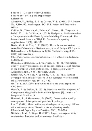 Section 9 - Design Review Checklist
Section 10 - Testing and Deployment
References
Alvarado, D., Bailey, E. I., & Carver, W. R. (2018). U.S. Patent
No. 9,880,592. Washington, DC: U.S. Patent and Trademark
Office.
Collins, N., Theurich, G., Deluca, C., Suarez, M., Trayanov, A.,
Balaji, V., ... & Da Silva, A. (2015). Design and implementation
of components in the Earth System Modeling Framework. The
International Journal of High Performance Computing
Applications, 19(3), 341-350.
Davis, W. S., & Yen, D. C. (2018). The information system
consultant's handbook: Systems analysis and design. CRC press.
Deliverables vs. Milestones by Billie Nordmeyer (April 13,
2018) retrieved from
https://yourbusiness.azcentral.com/deliverables-vs-milestones-
16232.html
Drugan, J., Strandvik, I., & Vuorinen, E. (2018). Translation
quality, quality management and agency: principles and practice
in the European Union institutions. In Translation Quality
Assessment (pp. 39-68). Springer, Cham.
Grandjean, P., Weihe, P., & White, R. F. (2015). Milestone
development in infants exposed to methylmercury from human
milk. Neurotoxicology, 16(1), 27-33.
Griffin, R. D. (2016). Principles of air quality management.
CRC Press.
Guanfu, S., & Ershun, Z. (2018). Research and Development of
Components Geographic Information Systems [J]. Journal of
Image and Graphics, 4.
Howarth, T., & Greenwood, D. (2017). Construction quality
management: Principles and practice. Routledge.
Liu, T. (2016). Motor milestone development in young children
with autism spectrum disorders: An exploratory study.
Educational Psychology in Practice, 28(3), 315-326.
Nicholas, J. M., & Steyn, H. (2017). Project management for
engineering, business and technology. Routledge.
 